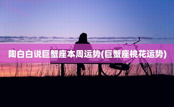 陶白白说巨蟹座本周运势(巨蟹座桃花运势)