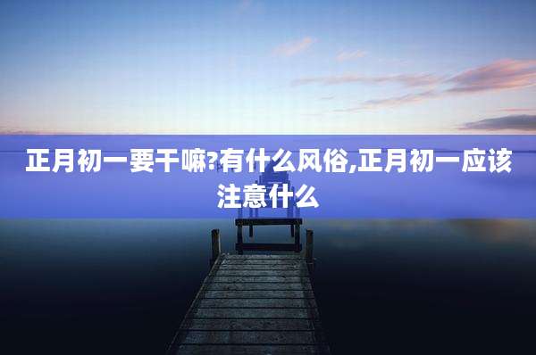 正月初一要干嘛?有什么风俗,正月初一应该注意什么