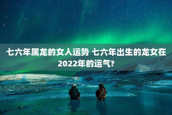 七六年属龙的女人运势 七六年出生的龙女在2022年的运气?