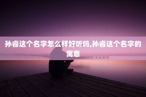 孙睿这个名字怎么样好听吗,孙睿这个名字的寓意