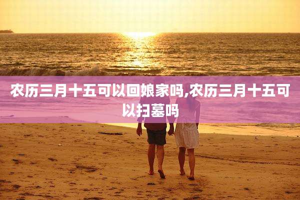 农历三月十五可以回娘家吗,农历三月十五可以扫墓吗