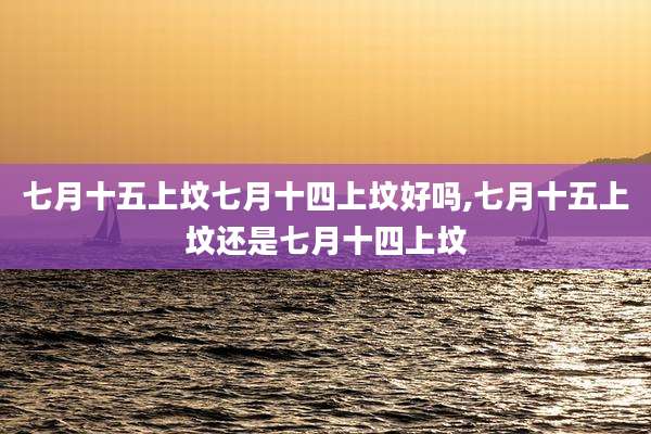 七月十五上坟七月十四上坟好吗,七月十五上坟还是七月十四上坟