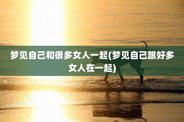 梦见自己和很多女人一起(梦见自己跟好多女人在一起)