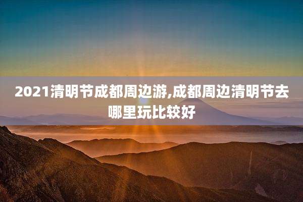 2021清明节成都周边游,成都周边清明节去哪里玩比较好
