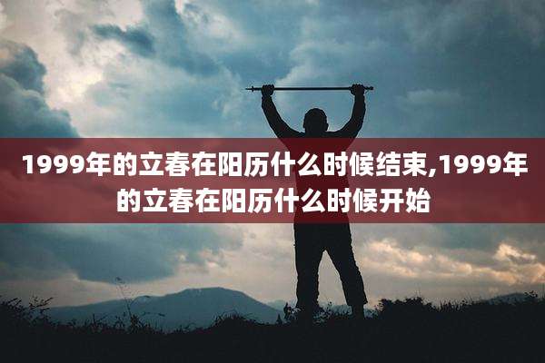 1999年的立春在阳历什么时候结束,1999年的立春在阳历什么时候开始