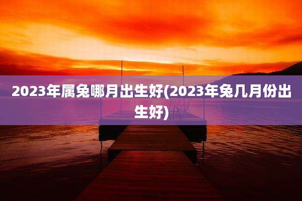 2023年属兔哪月出生好(2023年兔几月份出生好)