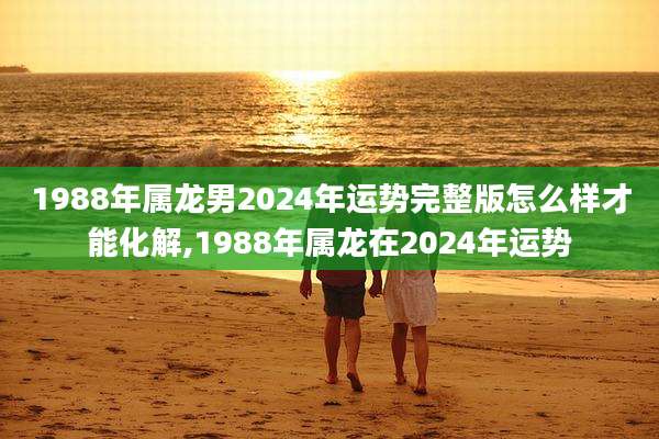 1988年属龙男2024年运势完整版怎么样才能化解,1988年属龙在2024年运势