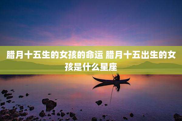 腊月十五生的女孩的命运 腊月十五出生的女孩是什么星座