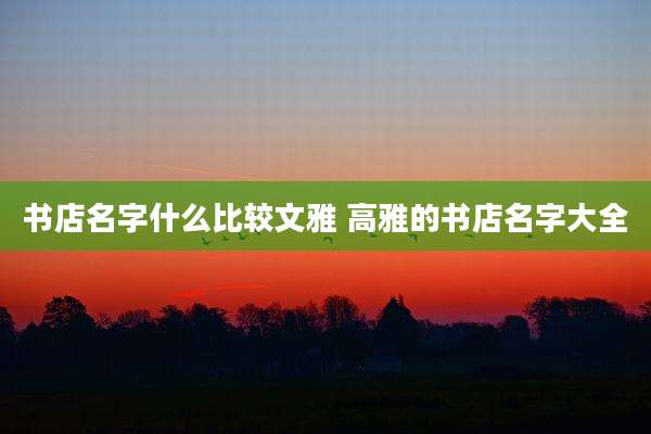 书店名字什么比较文雅 高雅的书店名字大全