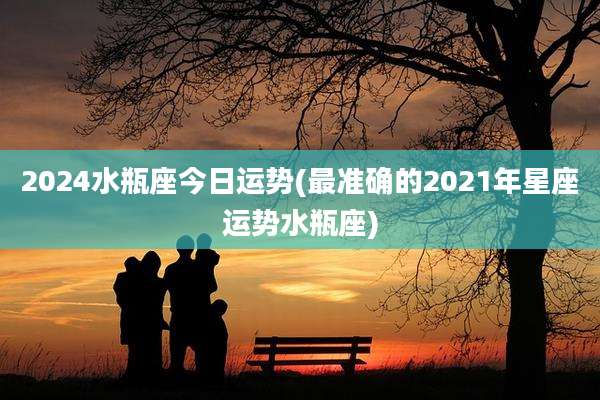2024水瓶座今日运势(最准确的2021年星座运势水瓶座)