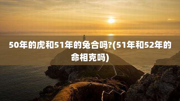 50年的虎和51年的兔合吗?(51年和52年的命相克吗)