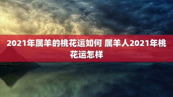 2021年属羊的桃花运如何 属羊人2021年桃花运怎样