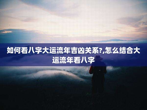 如何看八字大运流年吉凶关系?,怎么结合大运流年看八字