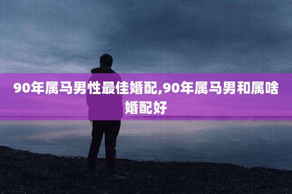 90年属马男性最佳婚配,90年属马男和属啥婚配好