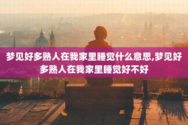 梦见好多熟人在我家里睡觉什么意思,梦见好多熟人在我家里睡觉好不好