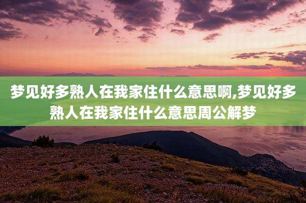 梦见好多熟人在我家住什么意思啊,梦见好多熟人在我家住什么意思周公解梦