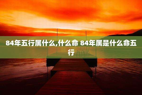 84年五行属什么,什么命 84年属是什么命五行