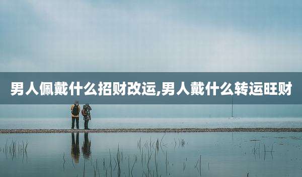 男人佩戴什么招财改运,男人戴什么转运旺财