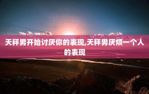 天秤男开始讨厌你的表现,天秤男厌烦一个人的表现