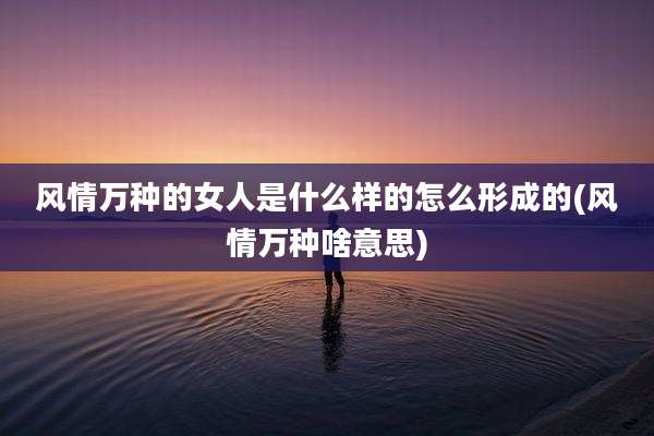 风情万种的女人是什么样的怎么形成的(风情万种啥意思)