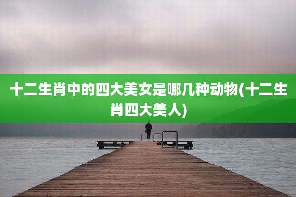 十二生肖中的四大美女是哪几种动物(十二生肖四大美人)