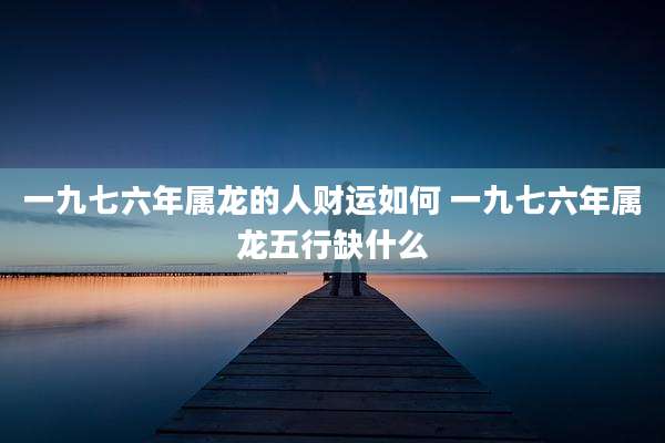 一九七六年属龙的人财运如何 一九七六年属龙五行缺什么