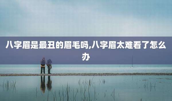 八字眉是最丑的眉毛吗,八字眉太难看了怎么办
