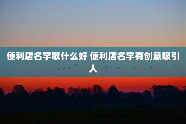 便利店名字取什么好 便利店名字有创意吸引人