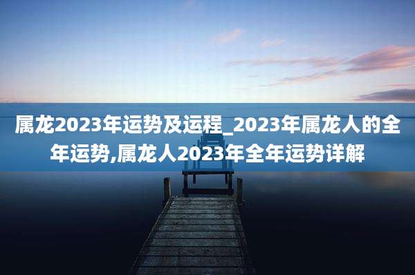 属龙2023年运势及运程_2023年属龙人的全年运势,属龙人2023年全年运势详解