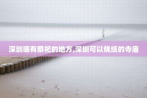 深圳哪有祭祀的地方,深圳可以烧纸的寺庙
