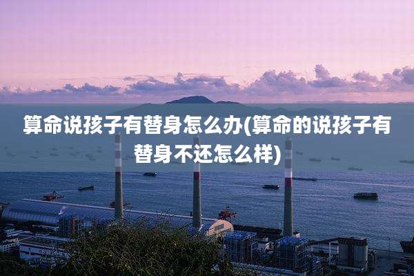算命说孩子有替身怎么办(算命的说孩子有替身不还怎么样)