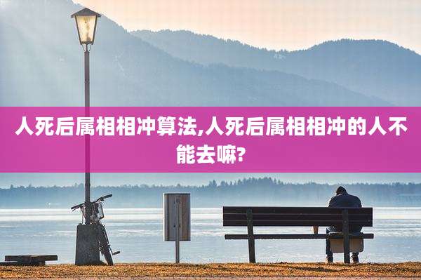 人死后属相相冲算法,人死后属相相冲的人不能去嘛?