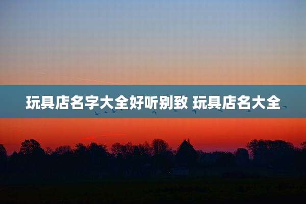 玩具店名字大全好听别致 玩具店名大全