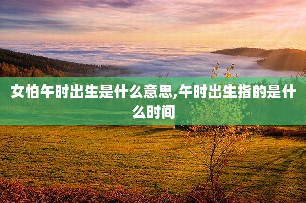 女怕午时出生是什么意思,午时出生指的是什么时间