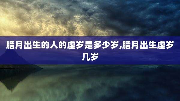 腊月出生的人的虚岁是多少岁,腊月出生虚岁几岁