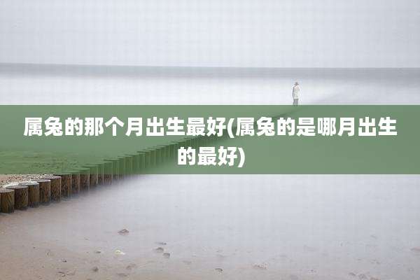 属兔的那个月出生最好(属兔的是哪月出生的最好)