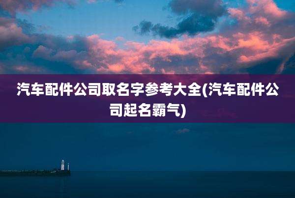 汽车配件公司取名字参考大全(汽车配件公司起名霸气)