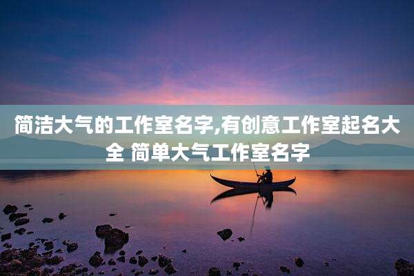 简洁大气的工作室名字,有创意工作室起名大全 简单大气工作室名字