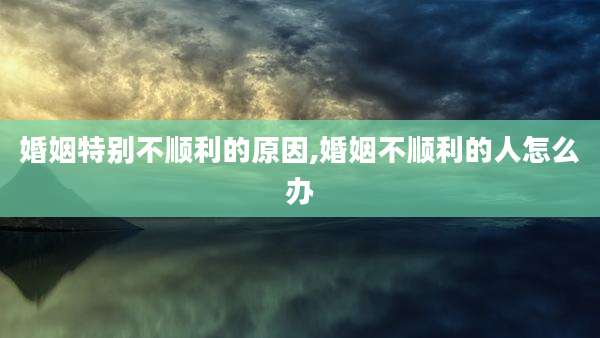 婚姻特别不顺利的原因,婚姻不顺利的人怎么办