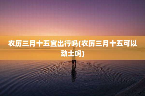 农历三月十五宜出行吗(农历三月十五可以动土吗)