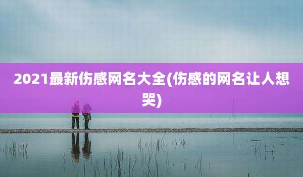 2021最新伤感网名大全(伤感的网名让人想哭)