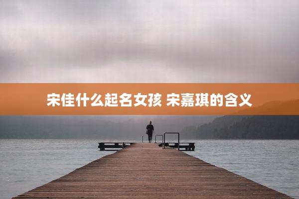 宋佳什么起名女孩 宋嘉琪的含义