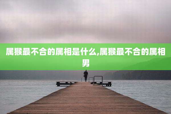 属猴最不合的属相是什么,属猴最不合的属相男
