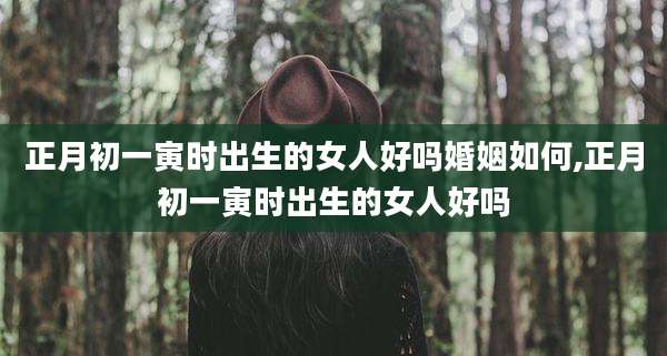 正月初一寅时出生的女人好吗婚姻如何,正月初一寅时出生的女人好吗