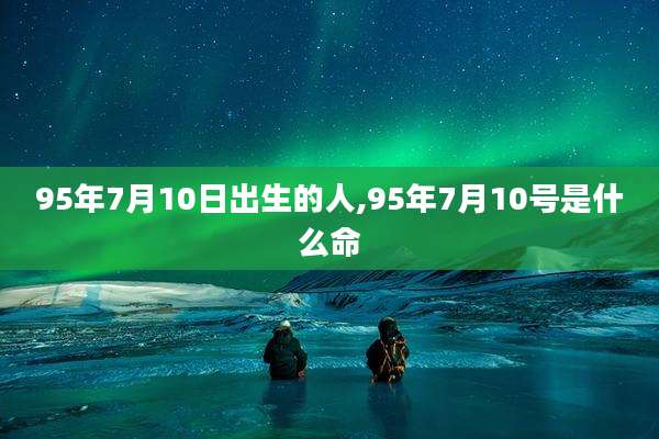 95年7月10日出生的人,95年7月10号是什么命