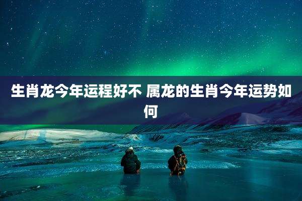 生肖龙今年运程好不 属龙的生肖今年运势如何