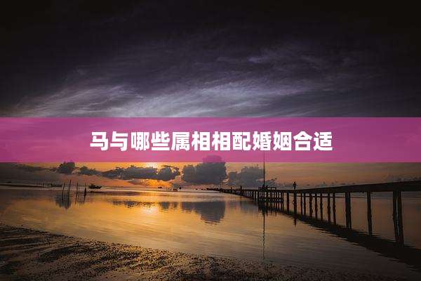 马与哪些属相相配婚姻合适