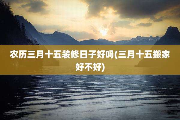 农历三月十五装修日子好吗(三月十五搬家好不好)