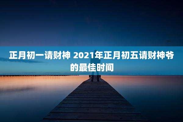 正月初一请财神 2021年正月初五请财神爷的最佳时间