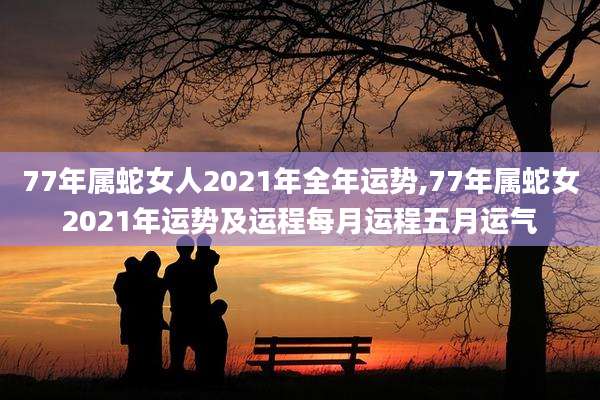 77年属蛇女人2021年全年运势,77年属蛇女2021年运势及运程每月运程五月运气